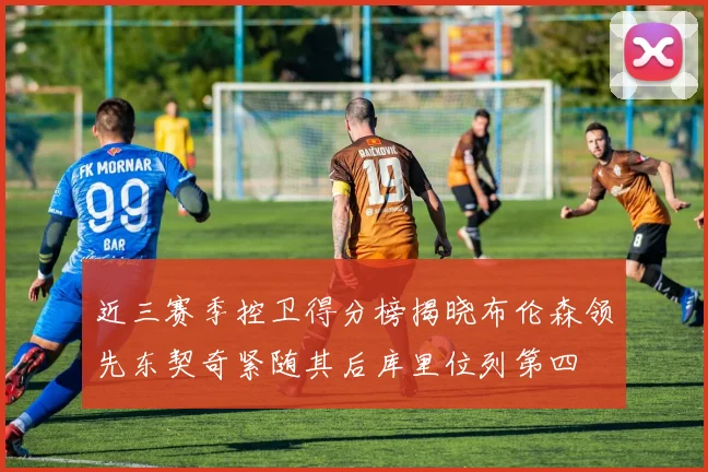 近三赛季控卫得分榜揭晓布伦森领先东契奇紧随其后库里位列第四
