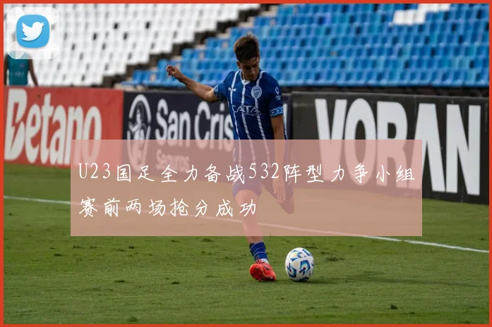 U23国足全力备战532阵型力争小组赛前两场抢分成功