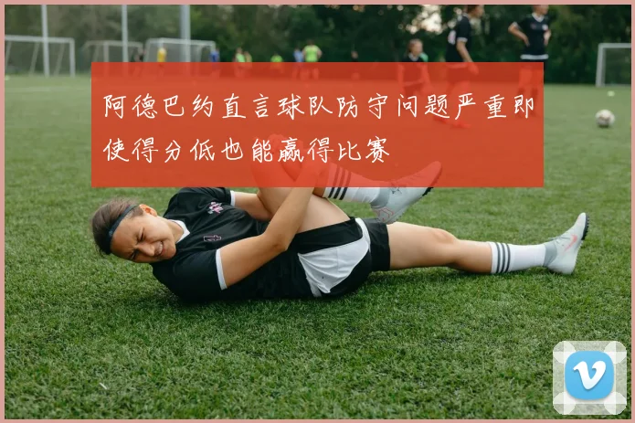 阿德巴约直言球队防守问题严重即使得分低也能赢得比赛