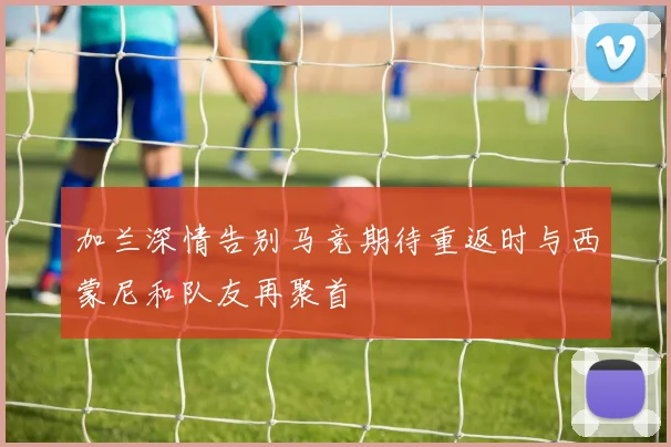 加兰深情告别马竞期待重返时与西蒙尼和队友再聚首