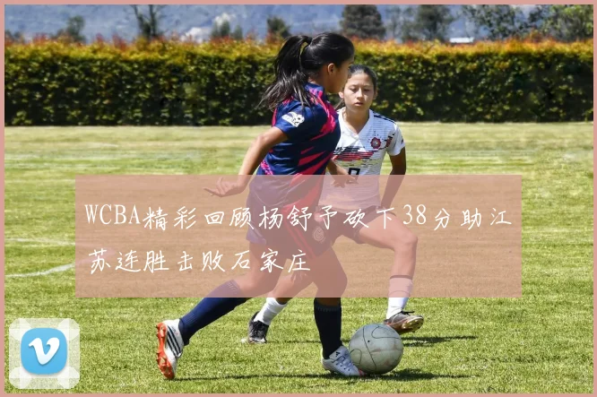 WCBA精彩回顾杨舒予砍下38分助江苏连胜击败石家庄