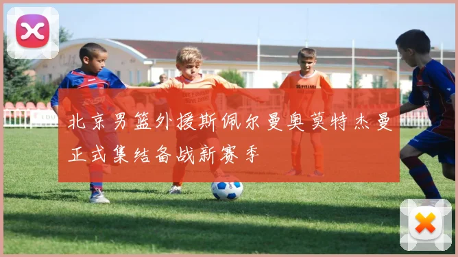 北京男篮外援斯佩尔曼奥莫特杰曼正式集结备战新赛季