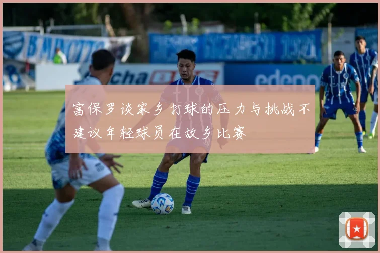 富保罗谈家乡打球的压力与挑战不建议年轻球员在故乡比赛