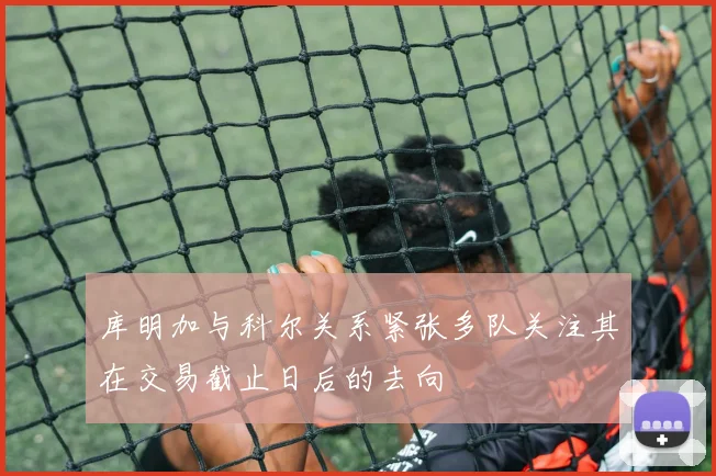 库明加与科尔关系紧张多队关注其在交易截止日后的去向