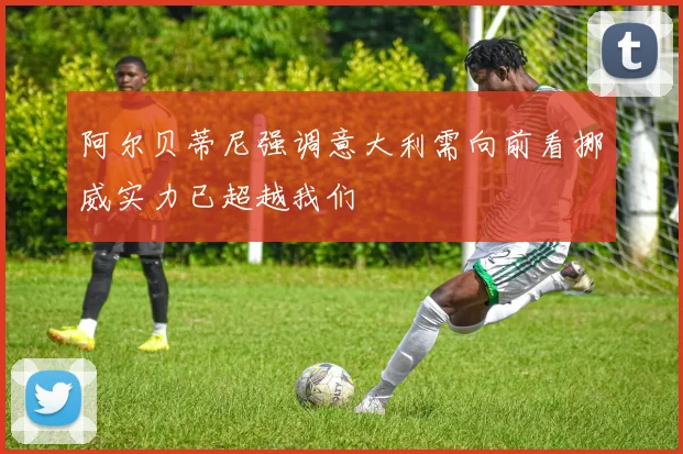 阿尔贝蒂尼强调意大利需向前看挪威实力已超越我们