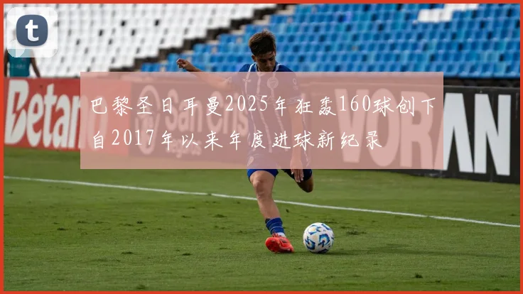 巴黎圣日耳曼2025年狂轰160球创下自2017年以来年度进球新纪录