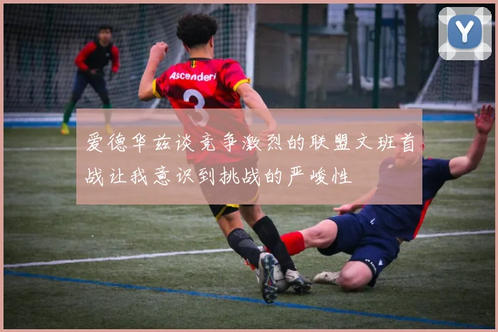 爱德华兹谈竞争激烈的联盟文班首战让我意识到挑战的严峻性