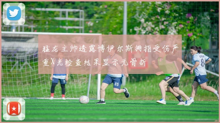猛龙主帅透露博伊尔斯拇指受伤严重X光检查结果显示无骨折