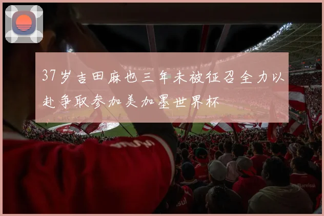 37岁吉田麻也三年未被征召全力以赴争取参加美加墨世界杯
