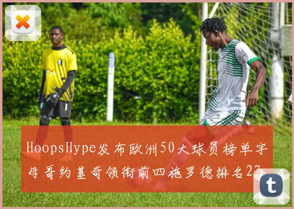 HoopsHype发布欧洲50大球员榜单字母哥约基奇领衔前四施罗德排名27