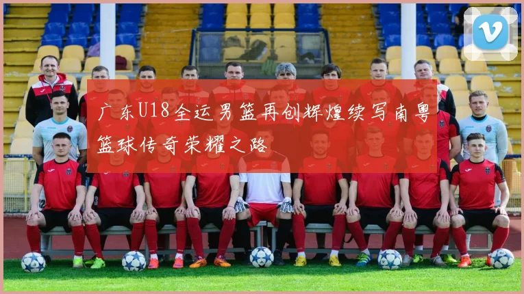广东U18全运男篮再创辉煌续写南粤篮球传奇荣耀之路