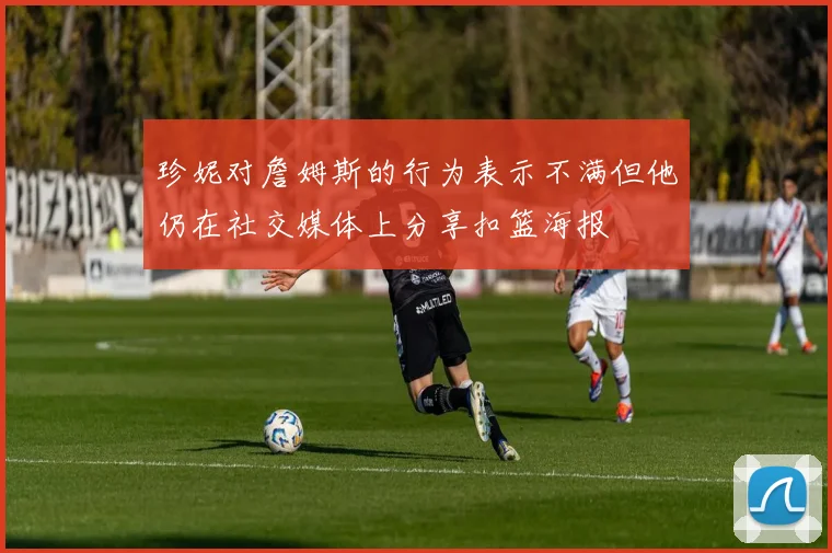 珍妮对詹姆斯的行为表示不满但他仍在社交媒体上分享扣篮海报