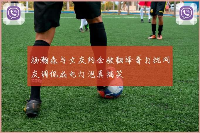 杨瀚森与女友约会被翻译哥打扰网友调侃成电灯泡真搞笑