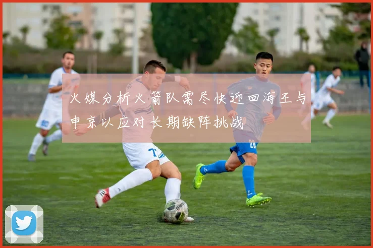 火媒分析火箭队需尽快迎回海王与申京以应对长期缺阵挑战