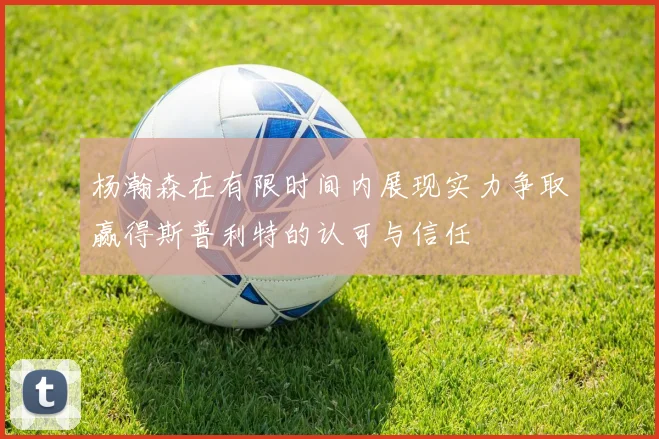 杨瀚森在有限时间内展现实力争取赢得斯普利特的认可与信任