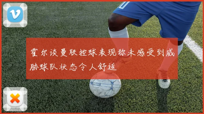 霍尔谈曼联控球表现称未感受到威胁球队状态令人舒适